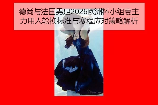 德尚与法国男足2026欧洲杯小组赛主力用人轮换标准与赛程应对策略解析